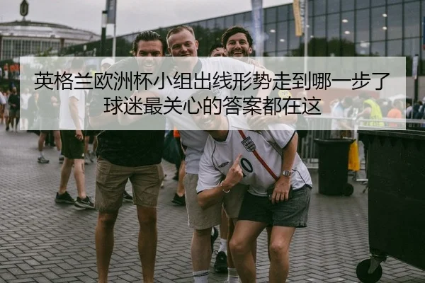 英格兰欧洲杯小组出线形势走到哪一步了球迷最关心的答案都在这