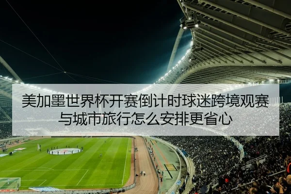 美加墨世界杯开赛倒计时球迷跨境观赛与城市旅行怎么安排更省心